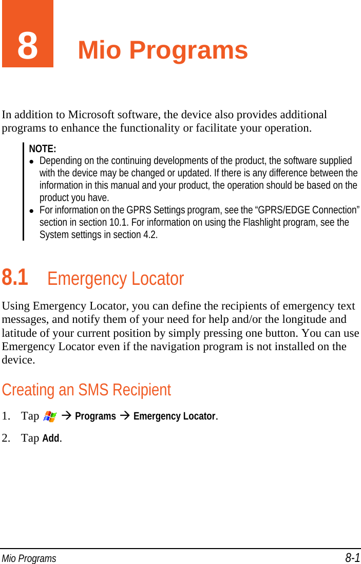  Mio Programs 8-1 8  Mio Programs In addition to Microsoft software, the device also provides additional programs to enhance the functionality or facilitate your operation. NOTE:   Depending on the continuing developments of the product, the software supplied with the device may be changed or updated. If there is any difference between the information in this manual and your product, the operation should be based on the product you have.  For information on the GPRS Settings program, see the “GPRS/EDGE Connection” section in section 10.1. For information on using the Flashlight program, see the System settings in section 4.2.  8.1 Emergency Locator Using Emergency Locator, you can define the recipients of emergency text messages, and notify them of your need for help and/or the longitude and latitude of your current position by simply pressing one button. You can use Emergency Locator even if the navigation program is not installed on the device. Creating an SMS Recipient 1. Tap    Programs  Emergency Locator. 2. Tap Add.  