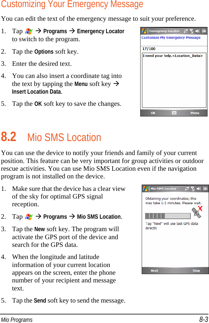  Mio Programs 8-3 Customizing Your Emergency Message You can edit the text of the emergency message to suit your preference. 1. Tap    Programs  Emergency Locator to switch to the program. 2. Tap the Options soft key. 3. Enter the desired text. 4. You can also insert a coordinate tag into the text by tapping the Menu soft key  Insert Location Data. 5. Tap the OK soft key to save the changes.  8.2 Mio SMS Location You can use the device to notify your friends and family of your current position. This feature can be very important for group activities or outdoor rescue activities. You can use Mio SMS Location even if the navigation program is not installed on the device. 1. Make sure that the device has a clear view of the sky for optimal GPS signal reception. 2. Tap    Programs  Mio SMS Location. 3. Tap the New soft key. The program will activate the GPS port of the device and search for the GPS data. 4. When the longitude and latitude information of your current location appears on the screen, enter the phone number of your recipient and message text. 5. Tap the Send soft key to send the message. 