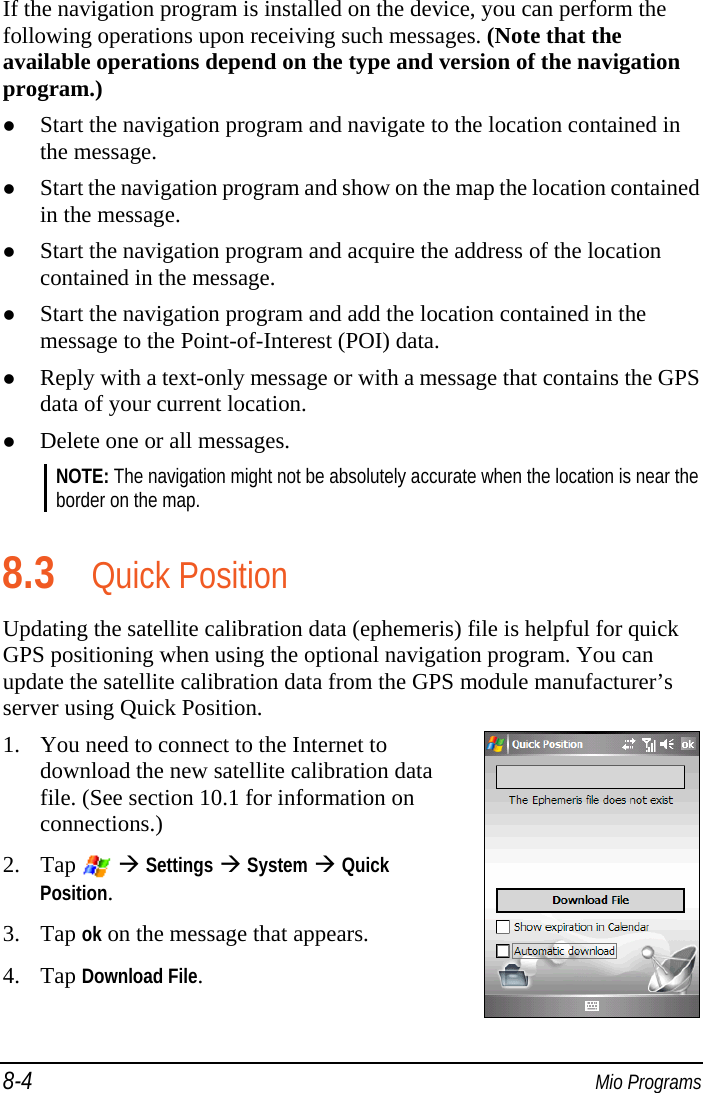 8-4  Mio Programs If the navigation program is installed on the device, you can perform the following operations upon receiving such messages. (Note that the available operations depend on the type and version of the navigation program.)  Start the navigation program and navigate to the location contained in the message.  Start the navigation program and show on the map the location contained in the message.  Start the navigation program and acquire the address of the location contained in the message.  Start the navigation program and add the location contained in the message to the Point-of-Interest (POI) data.  Reply with a text-only message or with a message that contains the GPS data of your current location.  Delete one or all messages. NOTE: The navigation might not be absolutely accurate when the location is near the border on the map.  8.3 Quick Position Updating the satellite calibration data (ephemeris) file is helpful for quick GPS positioning when using the optional navigation program. You can update the satellite calibration data from the GPS module manufacturer’s server using Quick Position. 1. You need to connect to the Internet to download the new satellite calibration data file. (See section 10.1 for information on connections.)  2. Tap    Settings  System  Quick Position. 3. Tap ok on the message that appears. 4. Tap Download File.  