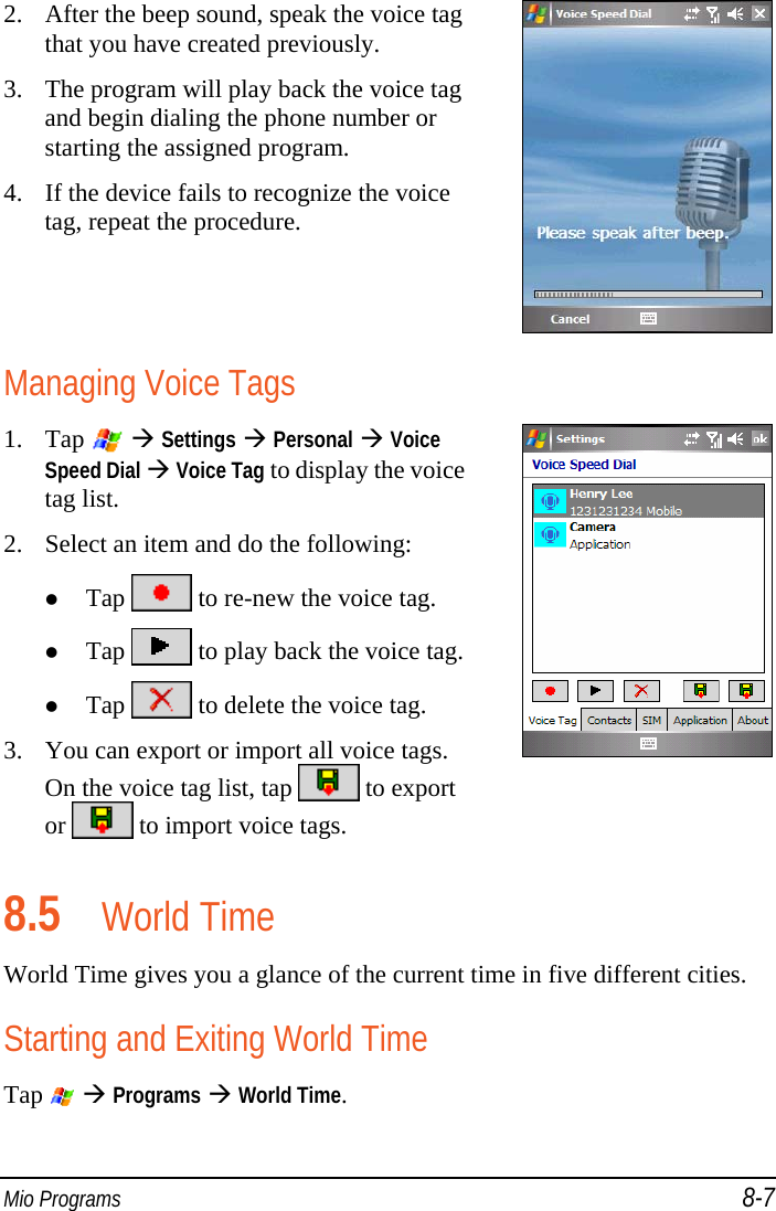  Mio Programs 8-7 2. After the beep sound, speak the voice tag that you have created previously. 3. The program will play back the voice tag and begin dialing the phone number or starting the assigned program. 4. If the device fails to recognize the voice tag, repeat the procedure.  Managing Voice Tags 1. Tap    Settings  Personal  Voice Speed Dial  Voice Tag to display the voice tag list. 2. Select an item and do the following:  Tap   to re-new the voice tag.  Tap   to play back the voice tag. Tap   to delete the voice tag. 3. You can export or import all voice tags. On the voice tag list, tap   to export or   to import voice tags.  8.5 World Time World Time gives you a glance of the current time in five different cities. Starting and Exiting World Time Tap    Programs  World Time. 