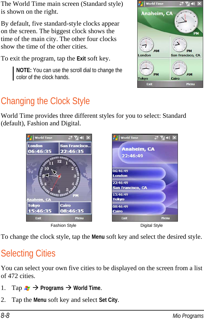 8-8  Mio Programs The World Time main screen (Standard style) is shown on the right. By default, five standard-style clocks appear on the screen. The biggest clock shows the time of the main city. The other four clocks show the time of the other cities. To exit the program, tap the Exit soft key. NOTE: You can use the scroll dial to change the color of the clock hands.   Changing the Clock Style World Time provides three different styles for you to select: Standard (default), Fashion and Digital.              Fashion Style  Digital Style To change the clock style, tap the Menu soft key and select the desired style. Selecting Cities You can select your own five cities to be displayed on the screen from a list of 472 cities. 1. Tap    Programs  World Time. 2. Tap the Menu soft key and select Set City. 