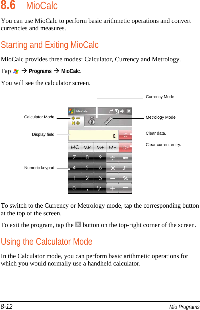 8-12  Mio Programs 8.6 MioCalc You can use MioCalc to perform basic arithmetic operations and convert currencies and measures. Starting and Exiting MioCalc MioCalc provides three modes: Calculator, Currency and Metrology. Tap    Programs  MioCalc. You will see the calculator screen.   To switch to the Currency or Metrology mode, tap the corresponding button at the top of the screen. To exit the program, tap the   button on the top-right corner of the screen. Using the Calculator Mode In the Calculator mode, you can perform basic arithmetic operations for which you would normally use a handheld calculator. Currency Mode Metrology Mode Calculator ModeDisplay fieldNumeric keypadClear data. Clear current entry. 