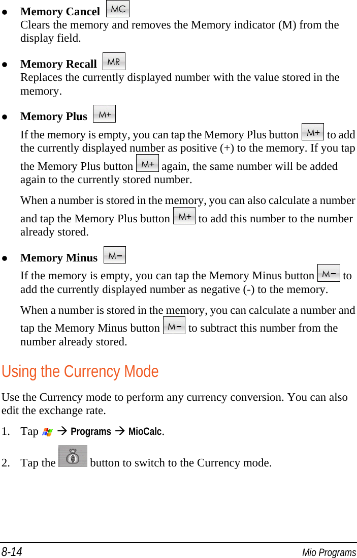 8-14  Mio Programs  Memory Cancel    Clears the memory and removes the Memory indicator (M) from the display field.  Memory Recall    Replaces the currently displayed number with the value stored in the memory.  Memory Plus    If the memory is empty, you can tap the Memory Plus button   to add the currently displayed number as positive (+) to the memory. If you tap the Memory Plus button   again, the same number will be added again to the currently stored number. When a number is stored in the memory, you can also calculate a number and tap the Memory Plus button   to add this number to the number already stored.  Memory Minus    If the memory is empty, you can tap the Memory Minus button   to add the currently displayed number as negative (-) to the memory. When a number is stored in the memory, you can calculate a number and tap the Memory Minus button   to subtract this number from the number already stored. Using the Currency Mode Use the Currency mode to perform any currency conversion. You can also edit the exchange rate. 1. Tap    Programs  MioCalc. 2. Tap the   button to switch to the Currency mode. 