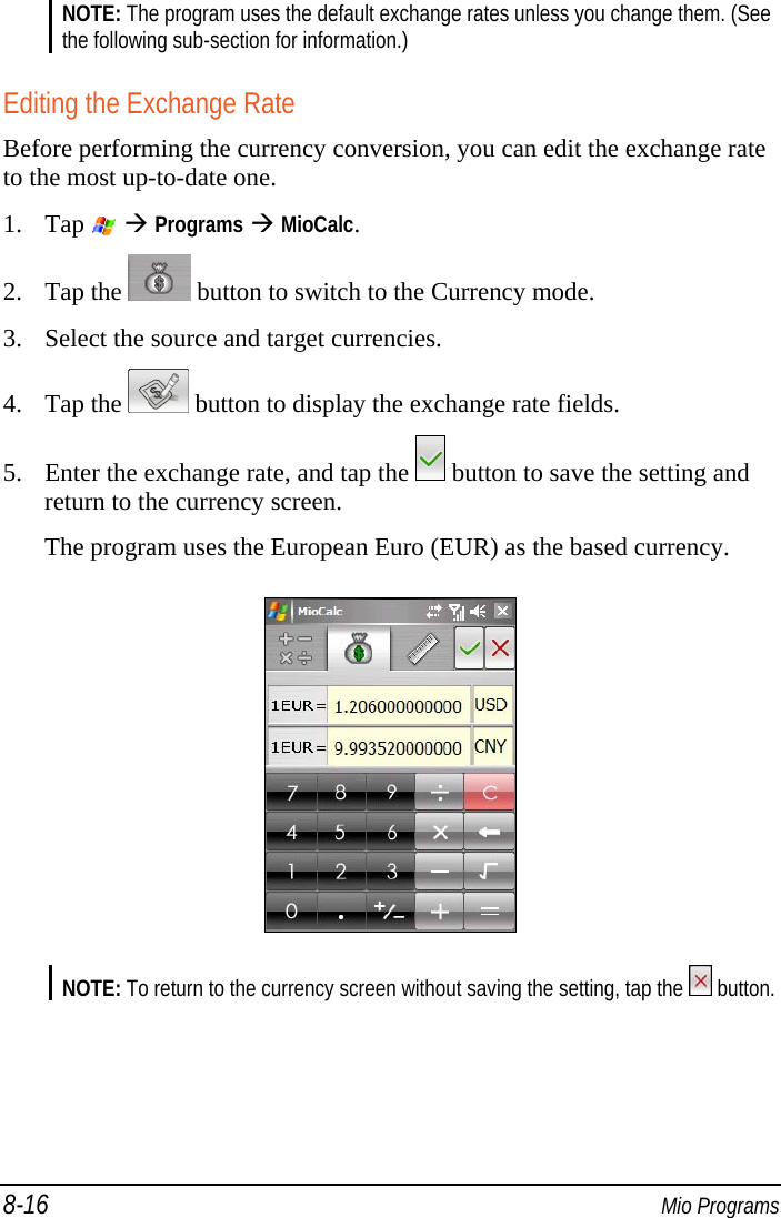8-16  Mio Programs NOTE: The program uses the default exchange rates unless you change them. (See the following sub-section for information.)  Editing the Exchange Rate Before performing the currency conversion, you can edit the exchange rate to the most up-to-date one. 1. Tap    Programs  MioCalc. 2. Tap the   button to switch to the Currency mode. 3. Select the source and target currencies. 4. Tap the   button to display the exchange rate fields. 5. Enter the exchange rate, and tap the   button to save the setting and return to the currency screen. The program uses the European Euro (EUR) as the based currency.  NOTE: To return to the currency screen without saving the setting, tap the   button.  