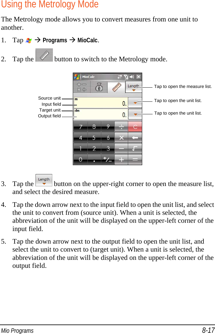  Mio Programs 8-17 Using the Metrology Mode The Metrology mode allows you to convert measures from one unit to another. 1. Tap    Programs  MioCalc. 2. Tap the   button to switch to the Metrology mode.  3. Tap the   button on the upper-right corner to open the measure list, and select the desired measure. 4. Tap the down arrow next to the input field to open the unit list, and select the unit to convert from (source unit). When a unit is selected, the abbreviation of the unit will be displayed on the upper-left corner of the input field. 5. Tap the down arrow next to the output field to open the unit list, and select the unit to convert to (target unit). When a unit is selected, the abbreviation of the unit will be displayed on the upper-left corner of the output field. Tap to open the unit list. Input field Tap to open the unit list. Source unitTarget unitOutput fieldTap to open the measure list. 