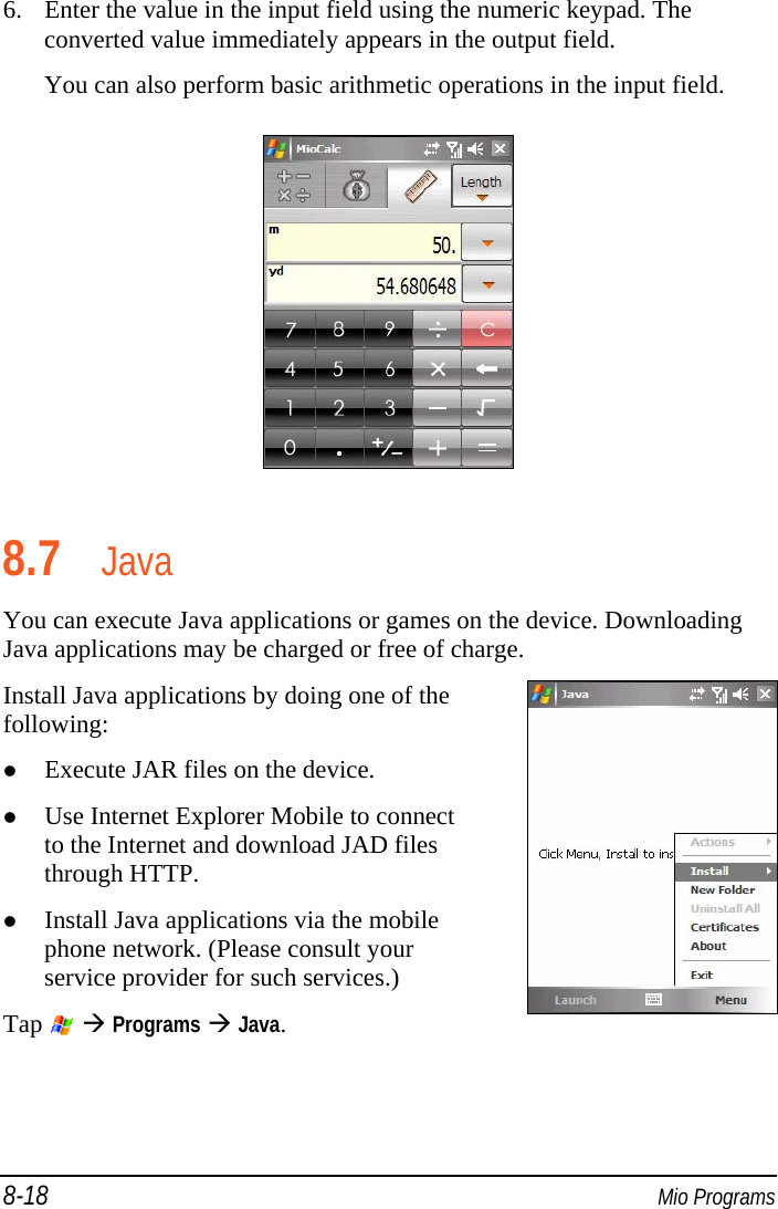 8-18  Mio Programs 6. Enter the value in the input field using the numeric keypad. The converted value immediately appears in the output field. You can also perform basic arithmetic operations in the input field.  8.7 Java You can execute Java applications or games on the device. Downloading Java applications may be charged or free of charge. Install Java applications by doing one of the following:  Execute JAR files on the device.  Use Internet Explorer Mobile to connect to the Internet and download JAD files through HTTP.   Install Java applications via the mobile phone network. (Please consult your service provider for such services.) Tap    Programs  Java.    