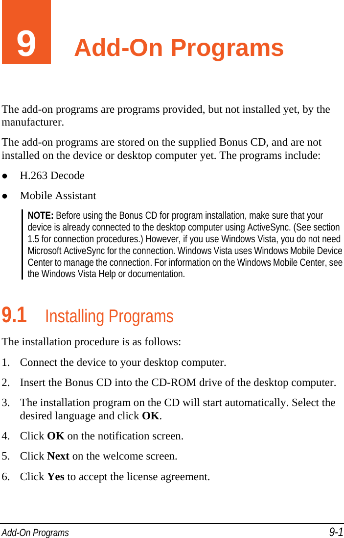  Add-On Programs 9-1 9  Add-On Programs The add-on programs are programs provided, but not installed yet, by the manufacturer. The add-on programs are stored on the supplied Bonus CD, and are not installed on the device or desktop computer yet. The programs include:  H.263 Decode  Mobile Assistant NOTE: Before using the Bonus CD for program installation, make sure that your device is already connected to the desktop computer using ActiveSync. (See section 1.5 for connection procedures.) However, if you use Windows Vista, you do not need Microsoft ActiveSync for the connection. Windows Vista uses Windows Mobile Device Center to manage the connection. For information on the Windows Mobile Center, see the Windows Vista Help or documentation.  9.1 Installing Programs The installation procedure is as follows:  1. Connect the device to your desktop computer. 2. Insert the Bonus CD into the CD-ROM drive of the desktop computer. 3. The installation program on the CD will start automatically. Select the desired language and click OK. 4. Click OK on the notification screen. 5. Click Next on the welcome screen. 6. Click Yes to accept the license agreement. 