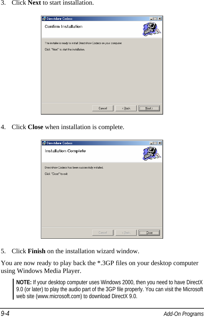 9-4  Add-On Programs 3. Click Next to start installation.  4. Click Close when installation is complete.  5. Click Finish on the installation wizard window. You are now ready to play back the *.3GP files on your desktop computer using Windows Media Player. NOTE: If your desktop computer uses Windows 2000, then you need to have DirectX 9.0 (or later) to play the audio part of the 3GP file properly. You can visit the Microsoft web site (www.microsoft.com) to download DirectX 9.0. 