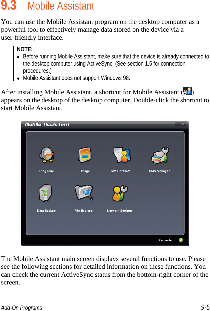  Add-On Programs 9-5  9.3 Mobile Assistant You can use the Mobile Assistant program on the desktop computer as a powerful tool to effectively manage data stored on the device via a user-friendly interface. NOTE:  Before running Mobile Assistant, make sure that the device is already connected to the desktop computer using ActiveSync. (See section 1.5 for connection procedures.)  Mobile Assistant does not support Windows 98.  After installing Mobile Assistant, a shortcut for Mobile Assistant ( ) appears on the desktop of the desktop computer. Double-click the shortcut to start Mobile Assistant.  The Mobile Assistant main screen displays several functions to use. Please see the following sections for detailed information on these functions. You can check the current ActiveSync status from the bottom-right corner of the screen. 