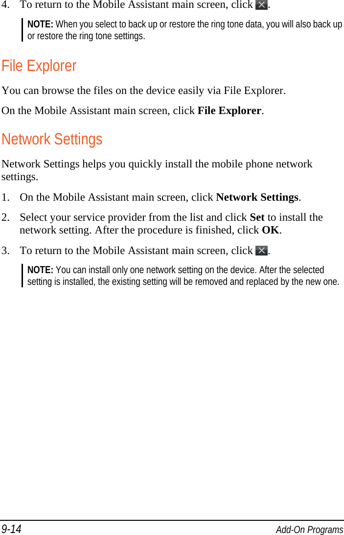 9-14  Add-On Programs 4. To return to the Mobile Assistant main screen, click  . NOTE: When you select to back up or restore the ring tone data, you will also back up or restore the ring tone settings.  File Explorer You can browse the files on the device easily via File Explorer. On the Mobile Assistant main screen, click File Explorer. Network Settings Network Settings helps you quickly install the mobile phone network settings. 1. On the Mobile Assistant main screen, click Network Settings. 2. Select your service provider from the list and click Set to install the network setting. After the procedure is finished, click OK. 3. To return to the Mobile Assistant main screen, click  . NOTE: You can install only one network setting on the device. After the selected setting is installed, the existing setting will be removed and replaced by the new one.   
