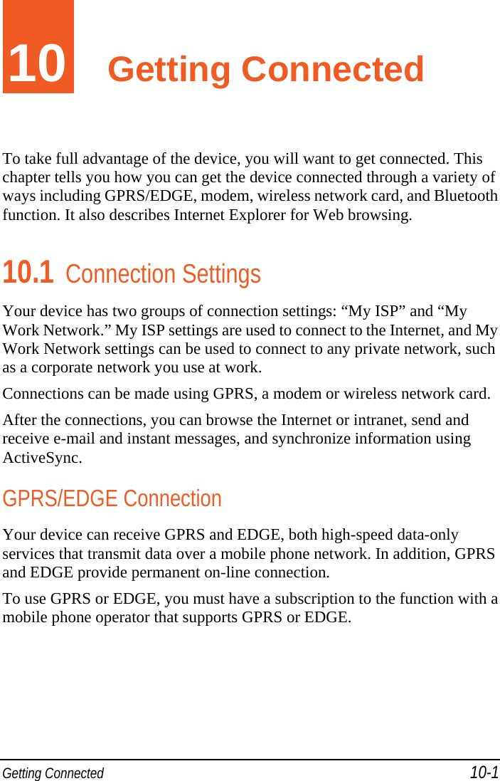  Getting Connected 10-1 10  Getting Connected To take full advantage of the device, you will want to get connected. This chapter tells you how you can get the device connected through a variety of ways including GPRS/EDGE, modem, wireless network card, and Bluetooth function. It also describes Internet Explorer for Web browsing. 10.1 Connection Settings Your device has two groups of connection settings: “My ISP” and “My Work Network.” My ISP settings are used to connect to the Internet, and My Work Network settings can be used to connect to any private network, such as a corporate network you use at work. Connections can be made using GPRS, a modem or wireless network card. After the connections, you can browse the Internet or intranet, send and receive e-mail and instant messages, and synchronize information using ActiveSync. GPRS/EDGE Connection Your device can receive GPRS and EDGE, both high-speed data-only services that transmit data over a mobile phone network. In addition, GPRS and EDGE provide permanent on-line connection. To use GPRS or EDGE, you must have a subscription to the function with a mobile phone operator that supports GPRS or EDGE. 