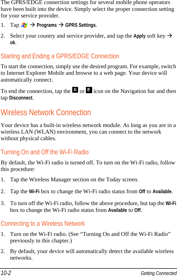 10-2  Getting Connected The GPRS/EDGE connection settings for several mobile phone operators have been built into the device. Simply select the proper connection setting for your service provider. 1. Tap    Programs  GPRS Settings. 2. Select your country and service provider, and tap the Apply soft key  ok. Starting and Ending a GPRS/EDGE Connection To start the connection, simply use the desired program. For example, switch to Internet Explorer Mobile and browse to a web page. Your device will automatically connect. To end the connection, tap the   or   icon on the Navigation bar and then tap Disconnect. Wireless Network Connection Your device has a built-in wireless network module. As long as you are in a wireless LAN (WLAN) environment, you can connect to the network without physical cables. Turning On and Off the Wi-Fi Radio By default, the Wi-Fi radio is turned off. To turn on the Wi-Fi radio, follow this procedure: 1. Tap the Wireless Manager section on the Today screen. 2. Tap the Wi-Fi box to change the Wi-Fi radio status from Off to Available. 3. To turn off the Wi-Fi radio, follow the above procedure, but tap the Wi-Fi box to change the Wi-Fi radio status from Available to Off. Connecting to a Wireless Network 1. Turn on the Wi-Fi radio. (See “Turning On and Off the Wi-Fi Radio” previously in this chapter.) 2. By default, your device will automatically detect the available wireless networks. 