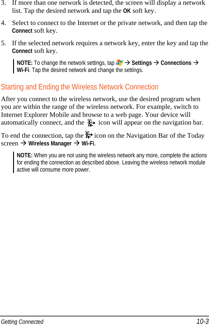  Getting Connected 10-3 3. If more than one network is detected, the screen will display a network list. Tap the desired network and tap the OK soft key. 4. Select to connect to the Internet or the private network, and then tap the Connect soft key. 5. If the selected network requires a network key, enter the key and tap the Connect soft key. NOTE: To change the network settings, tap    Settings  Connections  Wi-Fi. Tap the desired network and change the settings.  Starting and Ending the Wireless Network Connection After you connect to the wireless network, use the desired program when you are within the range of the wireless network. For example, switch to Internet Explorer Mobile and browse to a web page. Your device will automatically connect, and the     icon will appear on the navigation bar. To end the connection, tap the   icon on the Navigation Bar of the Today screen  Wireless Manager  Wi-Fi. NOTE: When you are not using the wireless network any more, complete the actions for ending the connection as described above. Leaving the wireless network module active will consume more power.  