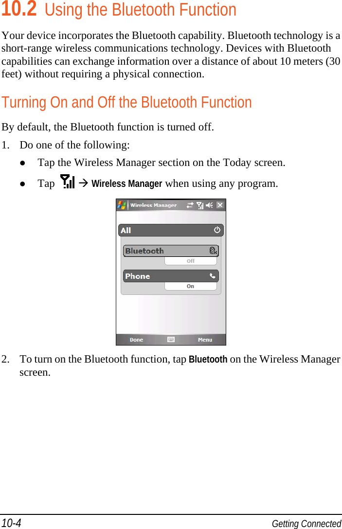 10-4  Getting Connected 10.2 Using the Bluetooth Function Your device incorporates the Bluetooth capability. Bluetooth technology is a short-range wireless communications technology. Devices with Bluetooth capabilities can exchange information over a distance of about 10 meters (30 feet) without requiring a physical connection. Turning On and Off the Bluetooth Function By default, the Bluetooth function is turned off. 1. Do one of the following:  Tap the Wireless Manager section on the Today screen.  Tap     Wireless Manager when using any program.  2. To turn on the Bluetooth function, tap Bluetooth on the Wireless Manager screen. 