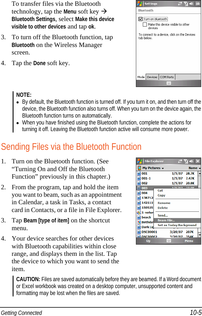  Getting Connected 10-5 To transfer files via the Bluetooth technology, tap the Menu soft key  Bluetooth Settings, select Make this device visible to other devices and tap ok. 3. To turn off the Bluetooth function, tap Bluetooth on the Wireless Manager screen. 4. Tap the Done soft key.  NOTE:   By default, the Bluetooth function is turned off. If you turn it on, and then turn off the device, the Bluetooth function also turns off. When you turn on the device again, the Bluetooth function turns on automatically.  When you have finished using the Bluetooth function, complete the actions for turning it off. Leaving the Bluetooth function active will consume more power.  Sending Files via the Bluetooth Function 1. Turn on the Bluetooth function. (See “Turning On and Off the Bluetooth Function” previously in this chapter.) 2. From the program, tap and hold the item you want to beam, such as an appointment in Calendar, a task in Tasks, a contact card in Contacts, or a file in File Explorer.3. Tap Beam [type of item] on the shortcut menu. 4. Your device searches for other devices with Bluetooth capabilities within close range, and displays them in the list. Tap the device to which you want to send the item.  CAUTION: Files are saved automatically before they are beamed. If a Word document or Excel workbook was created on a desktop computer, unsupported content and formatting may be lost when the files are saved.  