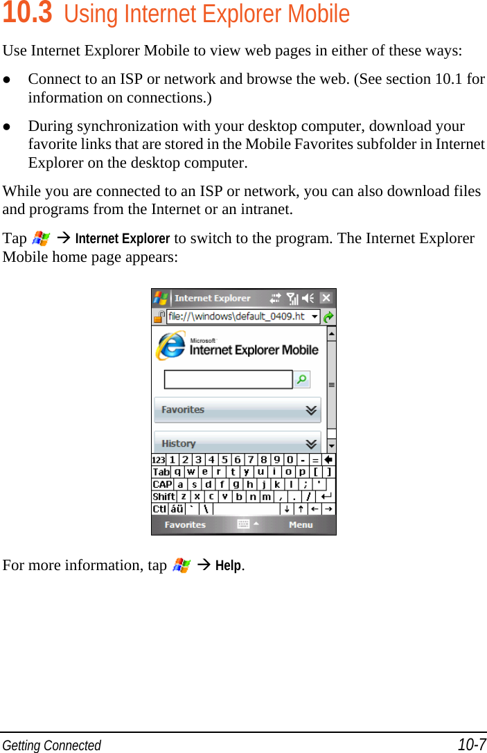  Getting Connected 10-7 10.3 Using Internet Explorer Mobile Use Internet Explorer Mobile to view web pages in either of these ways:  Connect to an ISP or network and browse the web. (See section 10.1 for information on connections.)  During synchronization with your desktop computer, download your favorite links that are stored in the Mobile Favorites subfolder in Internet Explorer on the desktop computer. While you are connected to an ISP or network, you can also download files and programs from the Internet or an intranet. Tap   Internet Explorer to switch to the program. The Internet Explorer Mobile home page appears:  For more information, tap    Help. 