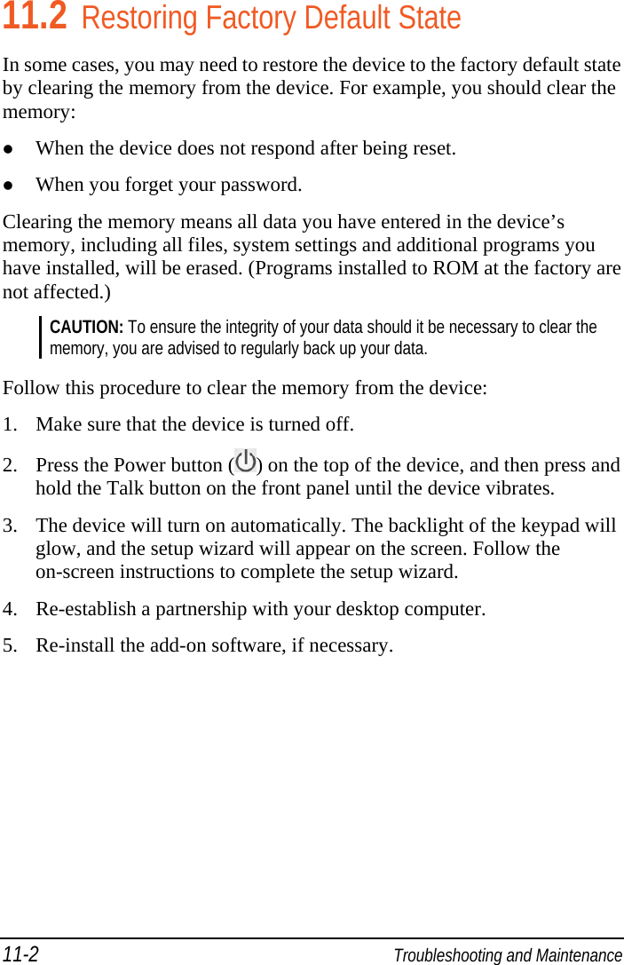 11-2  Troubleshooting and Maintenance 11.2 Restoring Factory Default State In some cases, you may need to restore the device to the factory default state by clearing the memory from the device. For example, you should clear the memory:  When the device does not respond after being reset.  When you forget your password. Clearing the memory means all data you have entered in the device’s memory, including all files, system settings and additional programs you have installed, will be erased. (Programs installed to ROM at the factory are not affected.) CAUTION: To ensure the integrity of your data should it be necessary to clear the memory, you are advised to regularly back up your data.  Follow this procedure to clear the memory from the device: 1. Make sure that the device is turned off. 2. Press the Power button ( ) on the top of the device, and then press and hold the Talk button on the front panel until the device vibrates. 3. The device will turn on automatically. The backlight of the keypad will glow, and the setup wizard will appear on the screen. Follow the on-screen instructions to complete the setup wizard. 4. Re-establish a partnership with your desktop computer. 5. Re-install the add-on software, if necessary.