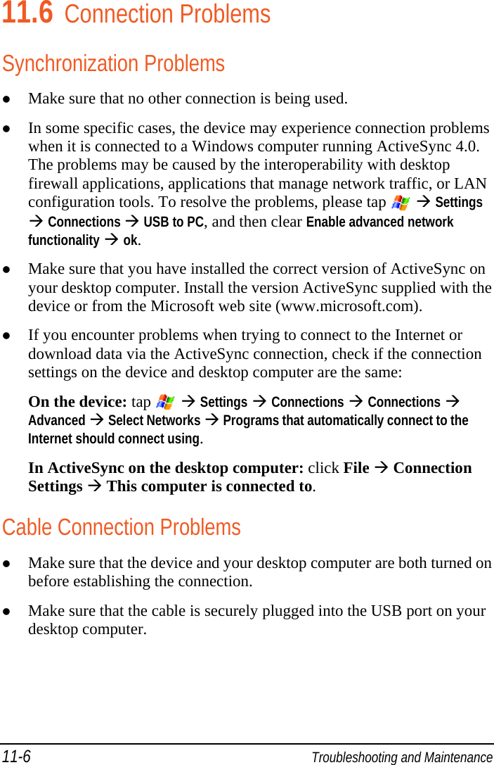11-6  Troubleshooting and Maintenance 11.6 Connection Problems Synchronization Problems  Make sure that no other connection is being used.  In some specific cases, the device may experience connection problems when it is connected to a Windows computer running ActiveSync 4.0. The problems may be caused by the interoperability with desktop firewall applications, applications that manage network traffic, or LAN configuration tools. To resolve the problems, please tap    Settings  Connections  USB to PC, and then clear Enable advanced network functionality  ok.  Make sure that you have installed the correct version of ActiveSync on your desktop computer. Install the version ActiveSync supplied with the device or from the Microsoft web site (www.microsoft.com).  If you encounter problems when trying to connect to the Internet or download data via the ActiveSync connection, check if the connection settings on the device and desktop computer are the same: On the device: tap    Settings  Connections  Connections  Advanced  Select Networks  Programs that automatically connect to the Internet should connect using.  In ActiveSync on the desktop computer: click File  Connection Settings  This computer is connected to. Cable Connection Problems  Make sure that the device and your desktop computer are both turned on before establishing the connection.  Make sure that the cable is securely plugged into the USB port on your desktop computer. 