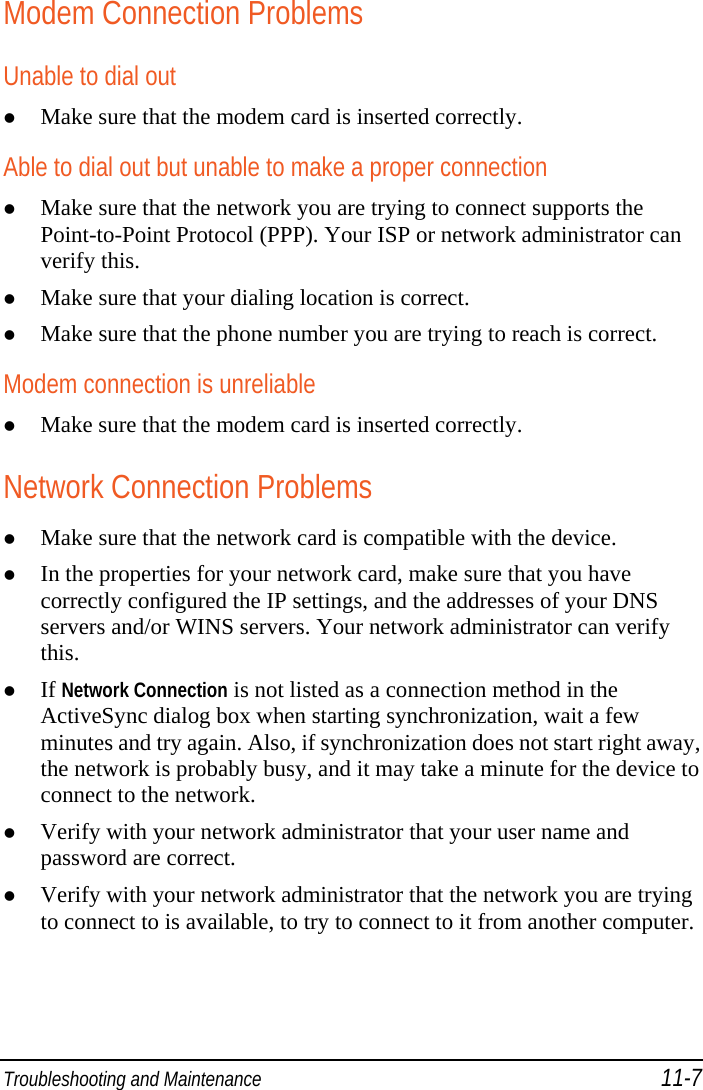  Troubleshooting and Maintenance 11-7 Modem Connection Problems Unable to dial out  Make sure that the modem card is inserted correctly. Able to dial out but unable to make a proper connection  Make sure that the network you are trying to connect supports the Point-to-Point Protocol (PPP). Your ISP or network administrator can verify this.  Make sure that your dialing location is correct.  Make sure that the phone number you are trying to reach is correct. Modem connection is unreliable  Make sure that the modem card is inserted correctly. Network Connection Problems  Make sure that the network card is compatible with the device.  In the properties for your network card, make sure that you have correctly configured the IP settings, and the addresses of your DNS servers and/or WINS servers. Your network administrator can verify this.  If Network Connection is not listed as a connection method in the ActiveSync dialog box when starting synchronization, wait a few minutes and try again. Also, if synchronization does not start right away, the network is probably busy, and it may take a minute for the device to connect to the network.  Verify with your network administrator that your user name and password are correct.  Verify with your network administrator that the network you are trying to connect to is available, to try to connect to it from another computer. 