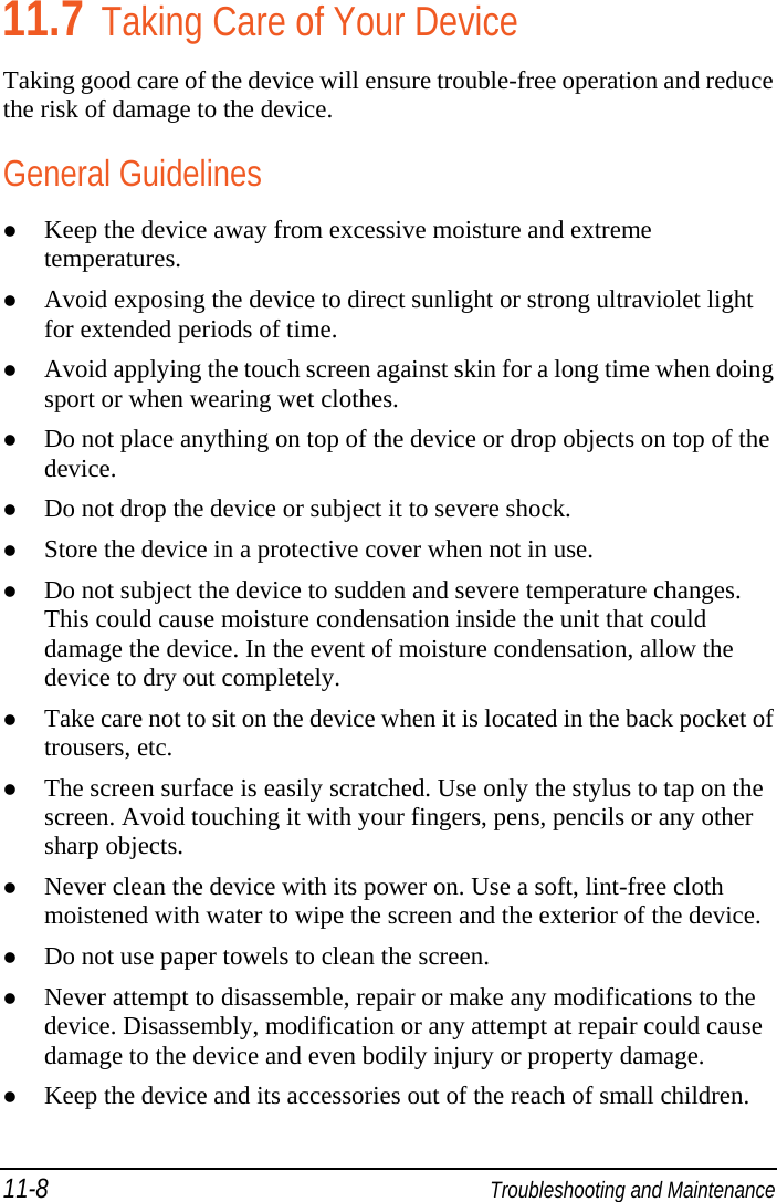11-8  Troubleshooting and Maintenance 11.7 Taking Care of Your Device Taking good care of the device will ensure trouble-free operation and reduce the risk of damage to the device. General Guidelines  Keep the device away from excessive moisture and extreme temperatures.  Avoid exposing the device to direct sunlight or strong ultraviolet light for extended periods of time.  Avoid applying the touch screen against skin for a long time when doing sport or when wearing wet clothes.  Do not place anything on top of the device or drop objects on top of the device.  Do not drop the device or subject it to severe shock.  Store the device in a protective cover when not in use.  Do not subject the device to sudden and severe temperature changes. This could cause moisture condensation inside the unit that could damage the device. In the event of moisture condensation, allow the device to dry out completely.  Take care not to sit on the device when it is located in the back pocket of trousers, etc.  The screen surface is easily scratched. Use only the stylus to tap on the screen. Avoid touching it with your fingers, pens, pencils or any other sharp objects.  Never clean the device with its power on. Use a soft, lint-free cloth moistened with water to wipe the screen and the exterior of the device.  Do not use paper towels to clean the screen.  Never attempt to disassemble, repair or make any modifications to the device. Disassembly, modification or any attempt at repair could cause damage to the device and even bodily injury or property damage.  Keep the device and its accessories out of the reach of small children. 