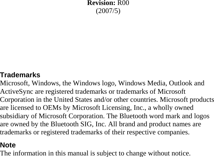              Revision: R00 (2007/5)     Trademarks Microsoft, Windows, the Windows logo, Windows Media, Outlook and ActiveSync are registered trademarks or trademarks of Microsoft Corporation in the United States and/or other countries. Microsoft products are licensed to OEMs by Microsoft Licensing, Inc., a wholly owned subsidiary of Microsoft Corporation. The Bluetooth word mark and logos are owned by the Bluetooth SIG, Inc. All brand and product names are trademarks or registered trademarks of their respective companies. Note The information in this manual is subject to change without notice.