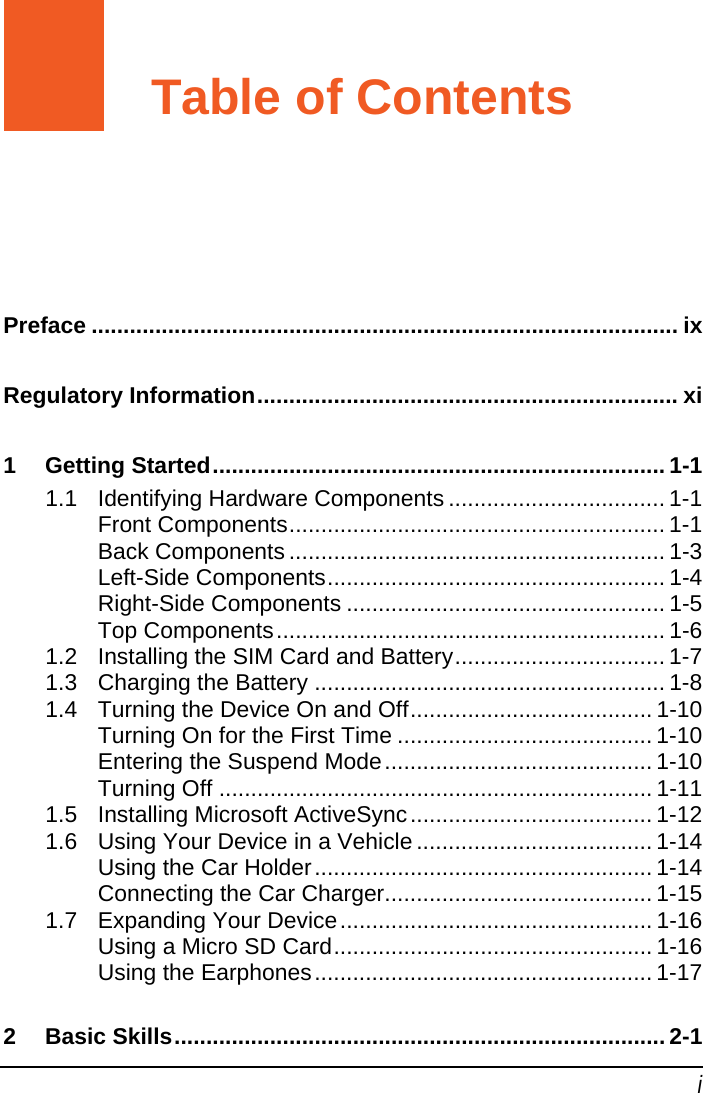   i Table of Contents Preface ............................................................................................ ix Regulatory Information.................................................................. xi 1 Getting Started....................................................................... 1-1 1.1 Identifying Hardware Components .................................. 1-1 Front Components........................................................... 1-1 Back Components ........................................................... 1-3 Left-Side Components..................................................... 1-4 Right-Side Components .................................................. 1-5 Top Components............................................................. 1-6 1.2 Installing the SIM Card and Battery................................. 1-7 1.3 Charging the Battery ....................................................... 1-8 1.4 Turning the Device On and Off...................................... 1-10 Turning On for the First Time ........................................ 1-10 Entering the Suspend Mode.......................................... 1-10 Turning Off .................................................................... 1-11 1.5 Installing Microsoft ActiveSync...................................... 1-12 1.6 Using Your Device in a Vehicle ..................................... 1-14 Using the Car Holder..................................................... 1-14 Connecting the Car Charger.......................................... 1-15 1.7 Expanding Your Device................................................. 1-16 Using a Micro SD Card.................................................. 1-16 Using the Earphones..................................................... 1-17 2 Basic Skills............................................................................. 2-1 