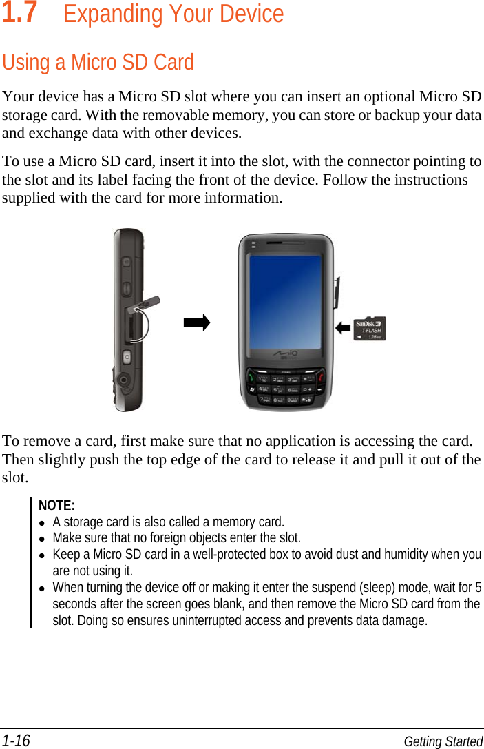 1-16  Getting Started 1.7 Expanding Your Device Using a Micro SD Card Your device has a Micro SD slot where you can insert an optional Micro SD storage card. With the removable memory, you can store or backup your data and exchange data with other devices. To use a Micro SD card, insert it into the slot, with the connector pointing to the slot and its label facing the front of the device. Follow the instructions supplied with the card for more information.                        To remove a card, first make sure that no application is accessing the card. Then slightly push the top edge of the card to release it and pull it out of the slot.  NOTE:  A storage card is also called a memory card.  Make sure that no foreign objects enter the slot.  Keep a Micro SD card in a well-protected box to avoid dust and humidity when you are not using it.  When turning the device off or making it enter the suspend (sleep) mode, wait for 5 seconds after the screen goes blank, and then remove the Micro SD card from the slot. Doing so ensures uninterrupted access and prevents data damage.  