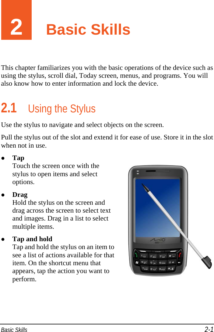  Basic Skills 2-1 2  Basic Skills This chapter familiarizes you with the basic operations of the device such as using the stylus, scroll dial, Today screen, menus, and programs. You will also know how to enter information and lock the device. 2.1 Using the Stylus Use the stylus to navigate and select objects on the screen. Pull the stylus out of the slot and extend it for ease of use. Store it in the slot when not in use.  Tap Touch the screen once with the stylus to open items and select options.  Drag Hold the stylus on the screen and drag across the screen to select text and images. Drag in a list to select multiple items.  Tap and hold Tap and hold the stylus on an item to see a list of actions available for that item. On the shortcut menu that appears, tap the action you want to perform.   