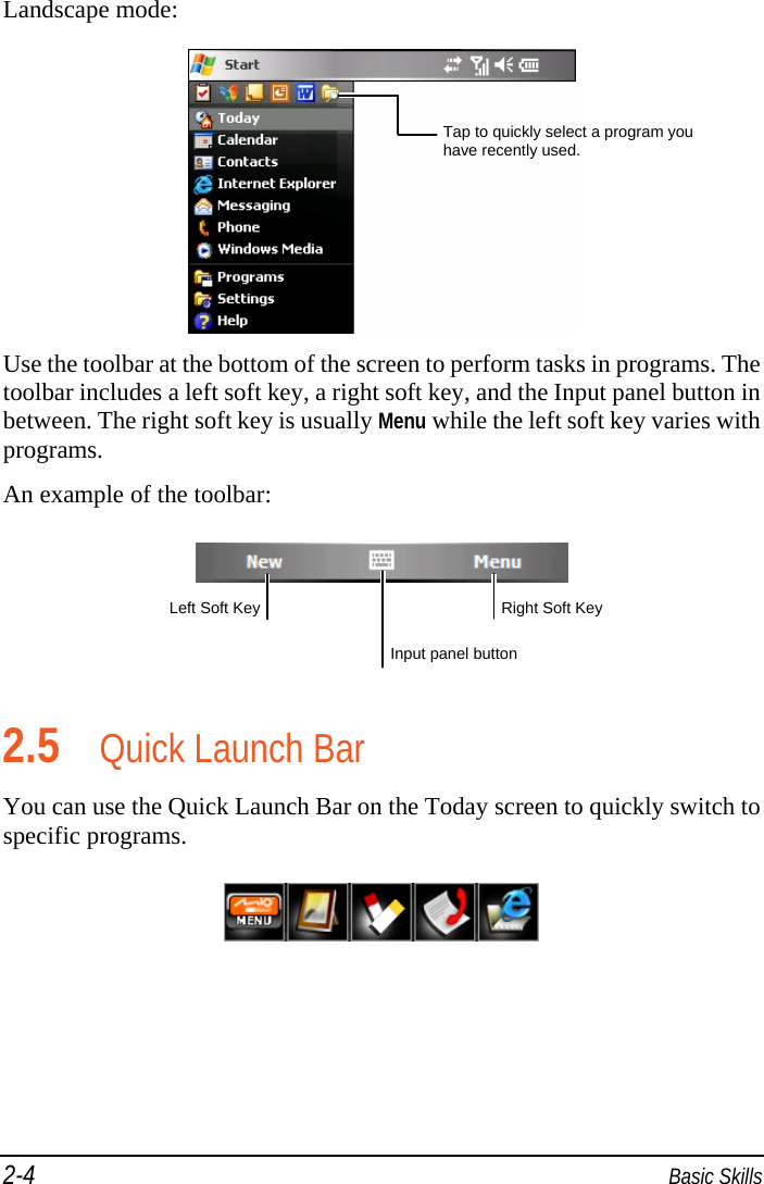 2-4  Basic Skills Landscape mode:  Use the toolbar at the bottom of the screen to perform tasks in programs. The toolbar includes a left soft key, a right soft key, and the Input panel button in between. The right soft key is usually Menu while the left soft key varies with programs. An example of the toolbar:   2.5 Quick Launch Bar You can use the Quick Launch Bar on the Today screen to quickly switch to specific programs.  Input panel button Right Soft Key Left Soft KeyTap to quickly select a program you have recently used. 