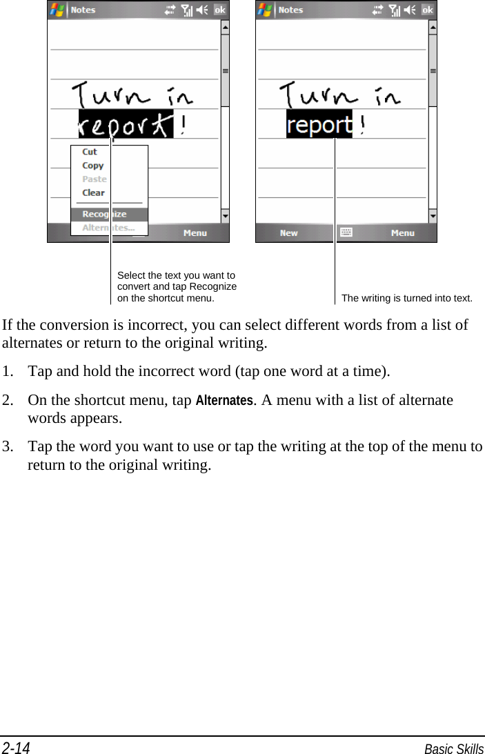 2-14  Basic Skills        If the conversion is incorrect, you can select different words from a list of alternates or return to the original writing. 1. Tap and hold the incorrect word (tap one word at a time). 2. On the shortcut menu, tap Alternates. A menu with a list of alternate words appears. 3. Tap the word you want to use or tap the writing at the top of the menu to return to the original writing. Select the text you want to convert and tap Recognize on the shortcut menu.  The writing is turned into text. 