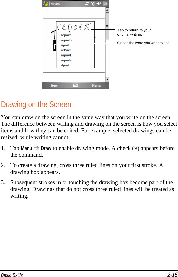  Basic Skills 2-15  Drawing on the Screen You can draw on the screen in the same way that you write on the screen. The difference between writing and drawing on the screen is how you select items and how they can be edited. For example, selected drawings can be resized, while writing cannot. 1. Tap Menu  Draw to enable drawing mode. A check (√) appears before the command. 2. To create a drawing, cross three ruled lines on your first stroke. A drawing box appears. 3. Subsequent strokes in or touching the drawing box become part of the drawing. Drawings that do not cross three ruled lines will be treated as writing. Tap to return to your  original writing. Or, tap the word you want to use.