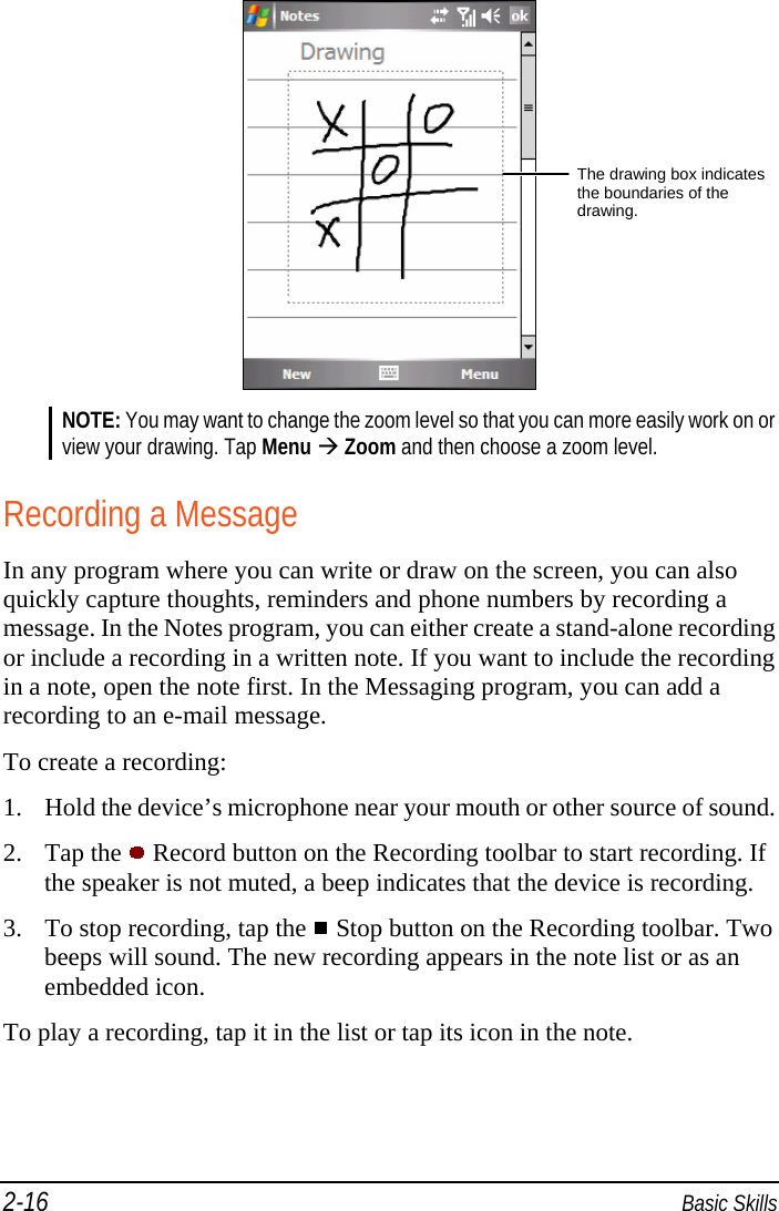 2-16  Basic Skills  NOTE: You may want to change the zoom level so that you can more easily work on or view your drawing. Tap Menu  Zoom and then choose a zoom level.  Recording a Message In any program where you can write or draw on the screen, you can also quickly capture thoughts, reminders and phone numbers by recording a message. In the Notes program, you can either create a stand-alone recording or include a recording in a written note. If you want to include the recording in a note, open the note first. In the Messaging program, you can add a recording to an e-mail message.  To create a recording:  1. Hold the device’s microphone near your mouth or other source of sound. 2. Tap the   Record button on the Recording toolbar to start recording. If the speaker is not muted, a beep indicates that the device is recording. 3. To stop recording, tap the   Stop button on the Recording toolbar. Two beeps will sound. The new recording appears in the note list or as an embedded icon. To play a recording, tap it in the list or tap its icon in the note.  The drawing box indicates the boundaries of the drawing. 