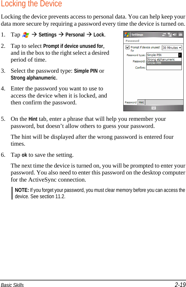  Basic Skills 2-19 Locking the Device Locking the device prevents access to personal data. You can help keep your data more secure by requiring a password every time the device is turned on. 1. Tap    Settings  Personal  Lock. 2. Tap to select Prompt if device unused for, and in the box to the right select a desired period of time. 3. Select the password type: Simple PIN or Strong alphanumeric. 4. Enter the password you want to use to access the device when it is locked, and then confirm the password.   5. On the Hint tab, enter a phrase that will help you remember your password, but doesn’t allow others to guess your password. The hint will be displayed after the wrong password is entered four times. 6. Tap ok to save the setting. The next time the device is turned on, you will be prompted to enter your password. You also need to enter this password on the desktop computer for the ActiveSync connection. NOTE: If you forget your password, you must clear memory before you can access the device. See section 11.2.  