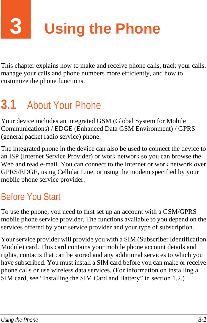  Using the Phone 3-1 3  Using the Phone This chapter explains how to make and receive phone calls, track your calls, manage your calls and phone numbers more efficiently, and how to customize the phone functions. 3.1 About Your Phone Your device includes an integrated GSM (Global System for Mobile Communications) / EDGE (Enhanced Data GSM Environment) / GPRS (general packet radio service) phone. The integrated phone in the device can also be used to connect the device to an ISP (Internet Service Provider) or work network so you can browse the Web and read e-mail. You can connect to the Internet or work network over GPRS/EDGE, using Cellular Line, or using the modem specified by your mobile phone service provider. Before You Start To use the phone, you need to first set up an account with a GSM/GPRS mobile phone service provider. The functions available to you depend on the services offered by your service provider and your type of subscription. Your service provider will provide you with a SIM (Subscriber Identification Module) card. This card contains your mobile phone account details and rights, contacts that can be stored and any additional services to which you have subscribed. You must install a SIM card before you can make or receive phone calls or use wireless data services. (For information on installing a SIM card, see “Installing the SIM Card and Battery” in section 1.2.) 