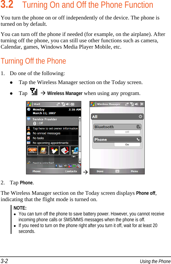3-2  Using the Phone 3.2 Turning On and Off the Phone Function You turn the phone on or off independently of the device. The phone is turned on by default. You can turn off the phone if needed (for example, on the airplane). After turning off the phone, you can still use other functions such as camera, Calendar, games, Windows Media Player Mobile, etc. Turning Off the Phone 1. Do one of the following:  Tap the Wireless Manager section on the Today screen.  Tap      Wireless Manager when using any program.     2. Tap Phone. The Wireless Manager section on the Today screen displays Phone off, indicating that the flight mode is turned on. NOTE:  You can turn off the phone to save battery power. However, you cannot receive incoming phone calls or SMS/MMS messages when the phone is off.  If you need to turn on the phone right after you turn it off, wait for at least 20 seconds.  