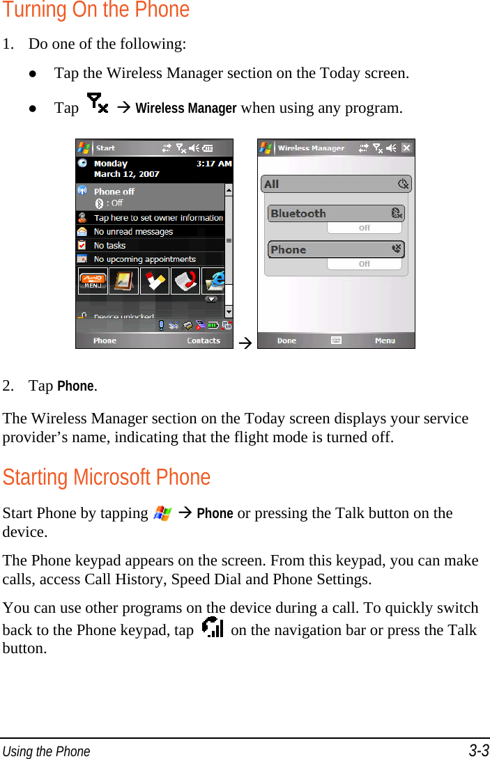  Using the Phone 3-3 Turning On the Phone 1. Do one of the following:  Tap the Wireless Manager section on the Today screen.  Tap      Wireless Manager when using any program.     2. Tap Phone. The Wireless Manager section on the Today screen displays your service provider’s name, indicating that the flight mode is turned off. Starting Microsoft Phone Start Phone by tapping    Phone or pressing the Talk button on the device. The Phone keypad appears on the screen. From this keypad, you can make calls, access Call History, Speed Dial and Phone Settings. You can use other programs on the device during a call. To quickly switch back to the Phone keypad, tap     on the navigation bar or press the Talk button. 