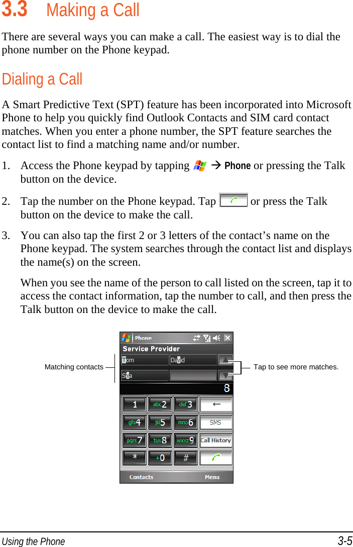  Using the Phone 3-5 3.3 Making a Call There are several ways you can make a call. The easiest way is to dial the phone number on the Phone keypad. Dialing a Call A Smart Predictive Text (SPT) feature has been incorporated into Microsoft Phone to help you quickly find Outlook Contacts and SIM card contact matches. When you enter a phone number, the SPT feature searches the contact list to find a matching name and/or number. 1. Access the Phone keypad by tapping    Phone or pressing the Talk button on the device. 2. Tap the number on the Phone keypad. Tap  or press the Talk button on the device to make the call. 3. You can also tap the first 2 or 3 letters of the contact’s name on the Phone keypad. The system searches through the contact list and displays the name(s) on the screen. When you see the name of the person to call listed on the screen, tap it to access the contact information, tap the number to call, and then press the Talk button on the device to make the call.  Tap to see more matches. Matching contacts