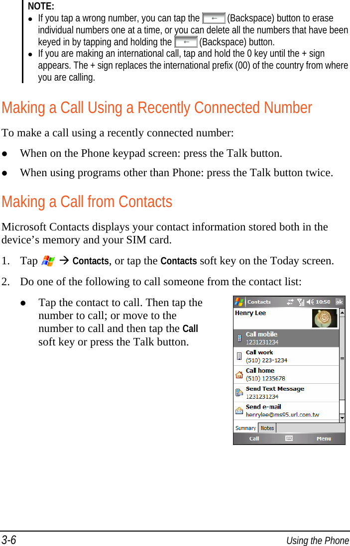 3-6  Using the Phone NOTE:  If you tap a wrong number, you can tap the   (Backspace) button to erase individual numbers one at a time, or you can delete all the numbers that have been keyed in by tapping and holding the   (Backspace) button.  If you are making an international call, tap and hold the 0 key until the + sign appears. The + sign replaces the international prefix (00) of the country from where you are calling.  Making a Call Using a Recently Connected Number To make a call using a recently connected number:  When on the Phone keypad screen: press the Talk button.  When using programs other than Phone: press the Talk button twice. Making a Call from Contacts Microsoft Contacts displays your contact information stored both in the device’s memory and your SIM card. 1. Tap    Contacts, or tap the Contacts soft key on the Today screen. 2. Do one of the following to call someone from the contact list:  Tap the contact to call. Then tap the number to call; or move to the number to call and then tap the Call soft key or press the Talk button. 