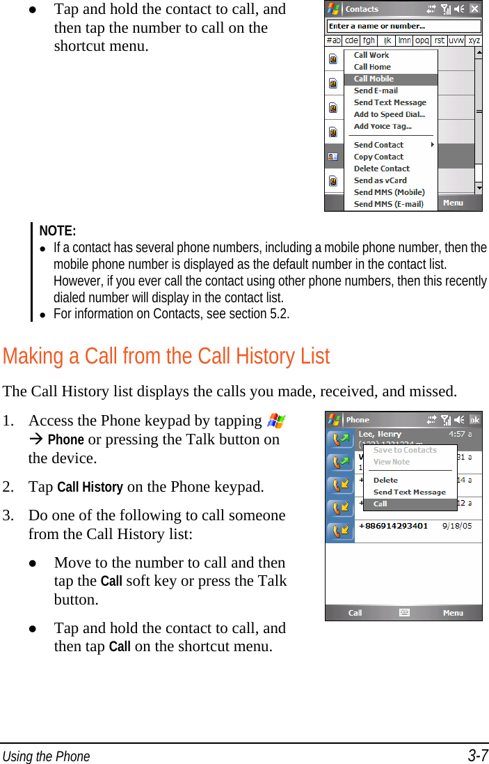  Using the Phone 3-7  Tap and hold the contact to call, and then tap the number to call on the shortcut menu.  NOTE:   If a contact has several phone numbers, including a mobile phone number, then the mobile phone number is displayed as the default number in the contact list. However, if you ever call the contact using other phone numbers, then this recently dialed number will display in the contact list.  For information on Contacts, see section 5.2.  Making a Call from the Call History List The Call History list displays the calls you made, received, and missed. 1. Access the Phone keypad by tapping  Phone or pressing the Talk button on the device. 2. Tap Call History on the Phone keypad. 3. Do one of the following to call someone from the Call History list:  Move to the number to call and then tap the Call soft key or press the Talk button.  Tap and hold the contact to call, and then tap Call on the shortcut menu.   
