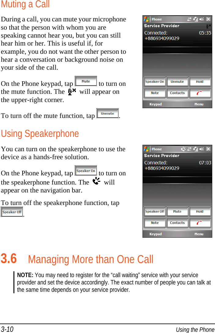 3-10  Using the Phone Muting a Call During a call, you can mute your microphone so that the person with whom you are speaking cannot hear you, but you can still hear him or her. This is useful if, for example, you do not want the other person to hear a conversation or background noise on your side of the call. On the Phone keypad, tap  to turn on the mute function. The     will appear on the upper-right corner. To turn off the mute function, tap  . Using Speakerphone You can turn on the speakerphone to use the device as a hands-free solution. On the Phone keypad, tap  to turn on the speakerphone function. The     will appear on the navigation bar. To turn off the speakerphone function, tap . 3.6 Managing More than One Call NOTE: You may need to register for the “call waiting” service with your service provider and set the device accordingly. The exact number of people you can talk at the same time depends on your service provider.  