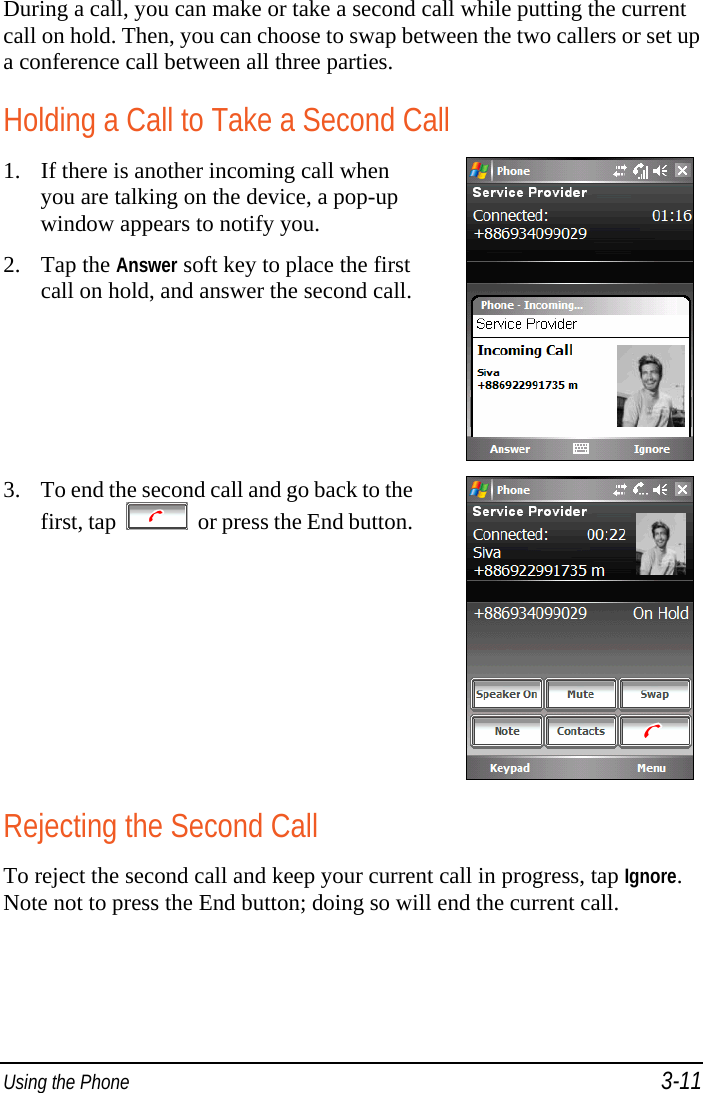  Using the Phone 3-11 During a call, you can make or take a second call while putting the current call on hold. Then, you can choose to swap between the two callers or set up a conference call between all three parties. Holding a Call to Take a Second Call 1. If there is another incoming call when you are talking on the device, a pop-up window appears to notify you. 2. Tap the Answer soft key to place the first call on hold, and answer the second call.  3. To end the second call and go back to the first, tap     or press the End button. Rejecting the Second Call To reject the second call and keep your current call in progress, tap Ignore. Note not to press the End button; doing so will end the current call. 