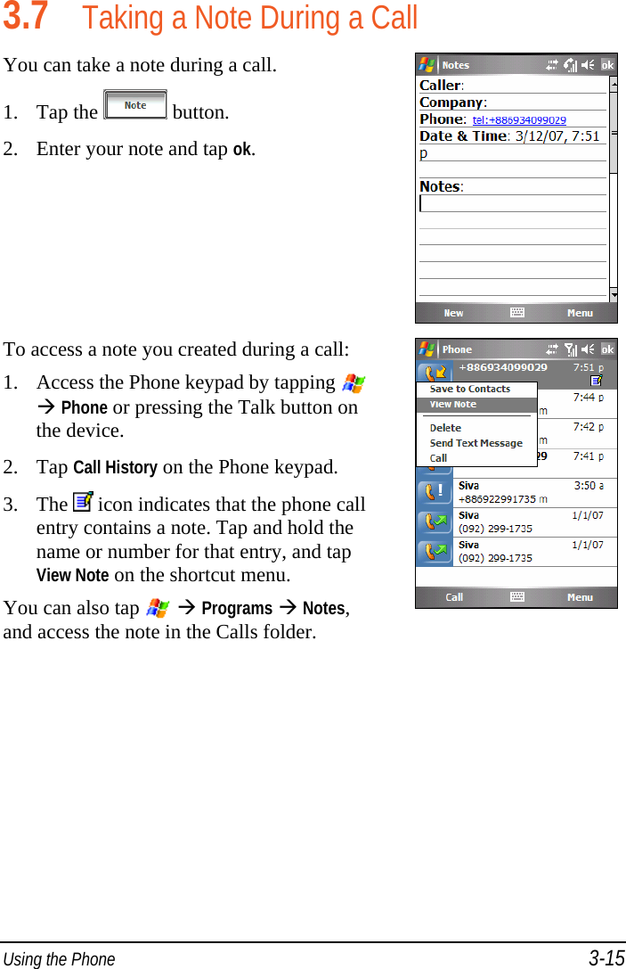  Using the Phone 3-15 3.7 Taking a Note During a Call You can take a note during a call. 1. Tap the   button. 2. Enter your note and tap ok.  To access a note you created during a call: 1. Access the Phone keypad by tapping  Phone or pressing the Talk button on the device. 2. Tap Call History on the Phone keypad. 3. The   icon indicates that the phone call entry contains a note. Tap and hold the name or number for that entry, and tap View Note on the shortcut menu. You can also tap    Programs  Notes, and access the note in the Calls folder.  