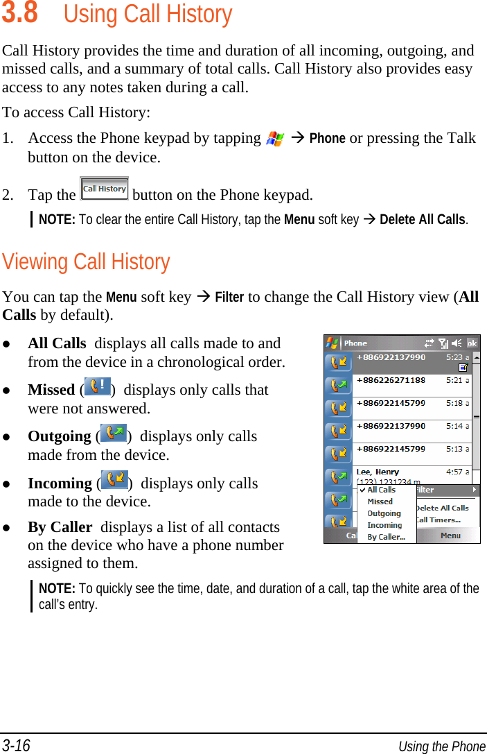 3-16  Using the Phone 3.8 Using Call History Call History provides the time and duration of all incoming, outgoing, and missed calls, and a summary of total calls. Call History also provides easy access to any notes taken during a call. To access Call History: 1. Access the Phone keypad by tapping    Phone or pressing the Talk button on the device. 2. Tap the   button on the Phone keypad. NOTE: To clear the entire Call History, tap the Menu soft key  Delete All Calls.  Viewing Call History You can tap the Menu soft key  Filter to change the Call History view (All Calls by default).  All Calls  displays all calls made to and from the device in a chronological order.  Missed ( )  displays only calls that were not answered.  Outgoing ( )  displays only calls made from the device.  Incoming ( )  displays only calls made to the device.  By Caller  displays a list of all contacts on the device who have a phone number assigned to them. NOTE: To quickly see the time, date, and duration of a call, tap the white area of the call’s entry.  