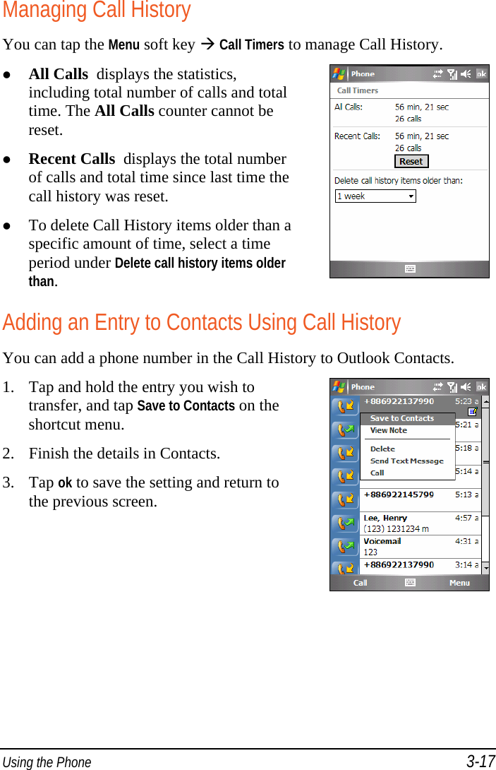  Using the Phone 3-17 Managing Call History You can tap the Menu soft key  Call Timers to manage Call History.  All Calls  displays the statistics, including total number of calls and total time. The All Calls counter cannot be reset.  Recent Calls  displays the total number of calls and total time since last time the call history was reset.  To delete Call History items older than a specific amount of time, select a time period under Delete call history items older than.   Adding an Entry to Contacts Using Call History You can add a phone number in the Call History to Outlook Contacts. 1. Tap and hold the entry you wish to transfer, and tap Save to Contacts on the shortcut menu. 2. Finish the details in Contacts. 3. Tap ok to save the setting and return to the previous screen.  