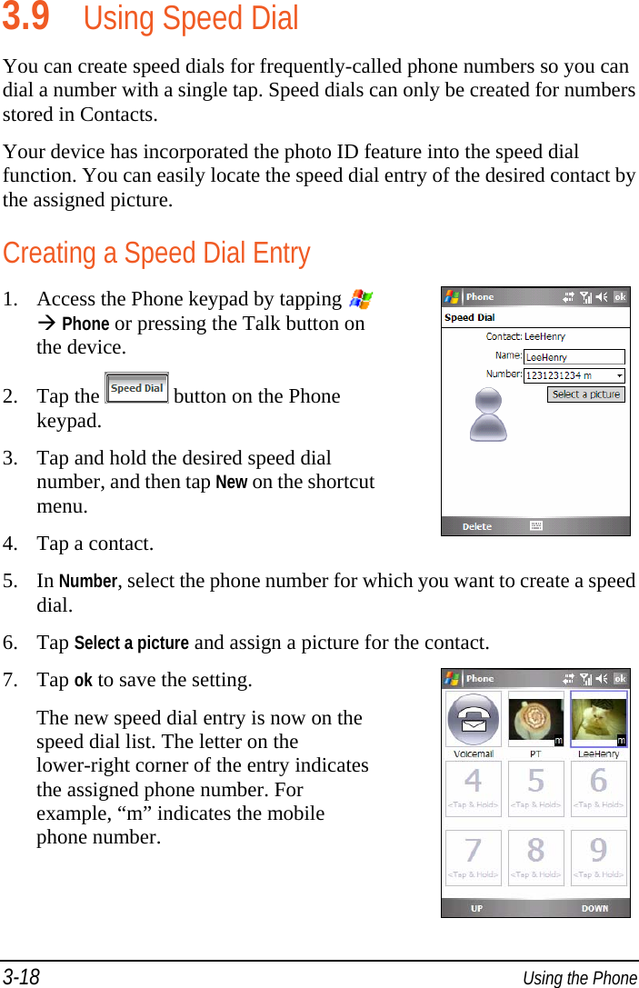 3-18  Using the Phone 3.9 Using Speed Dial You can create speed dials for frequently-called phone numbers so you can dial a number with a single tap. Speed dials can only be created for numbers stored in Contacts. Your device has incorporated the photo ID feature into the speed dial function. You can easily locate the speed dial entry of the desired contact by the assigned picture. Creating a Speed Dial Entry 1. Access the Phone keypad by tapping    Phone or pressing the Talk button on the device. 2. Tap the   button on the Phone keypad. 3. Tap and hold the desired speed dial number, and then tap New on the shortcut menu. 4. Tap a contact. 5. In Number, select the phone number for which you want to create a speed dial. 6. Tap Select a picture and assign a picture for the contact. 7. Tap ok to save the setting. The new speed dial entry is now on the speed dial list. The letter on the lower-right corner of the entry indicates the assigned phone number. For example, “m” indicates the mobile phone number. 