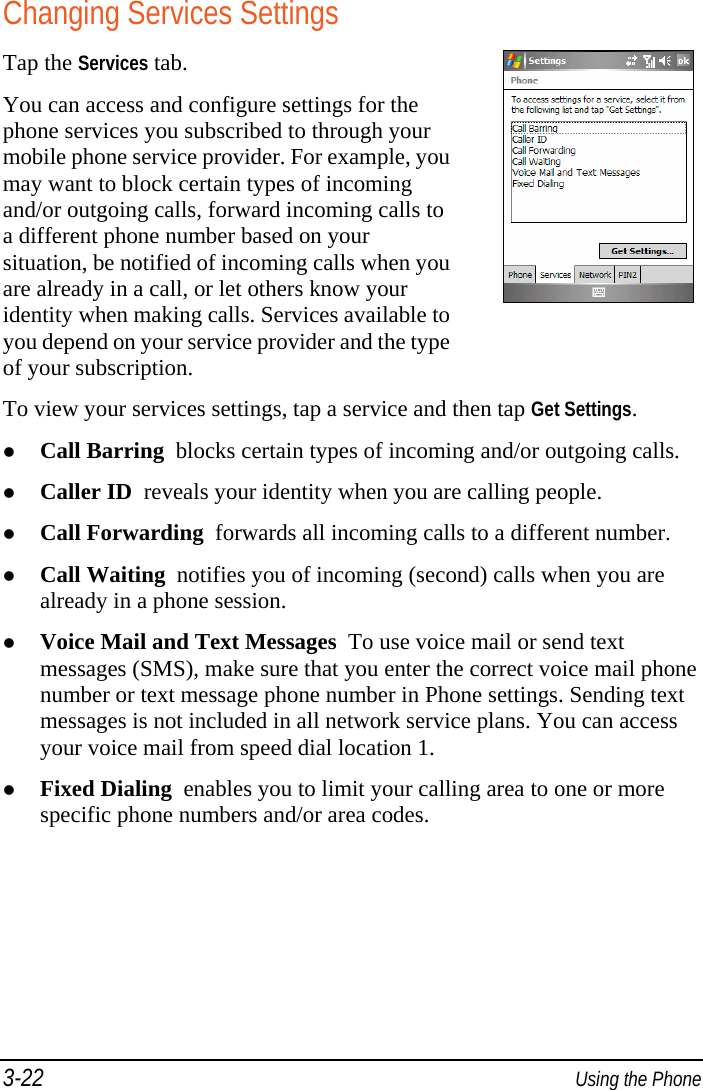 3-22  Using the Phone Changing Services Settings Tap the Services tab. You can access and configure settings for the phone services you subscribed to through your mobile phone service provider. For example, you may want to block certain types of incoming and/or outgoing calls, forward incoming calls to a different phone number based on your situation, be notified of incoming calls when you are already in a call, or let others know your identity when making calls. Services available to you depend on your service provider and the type of your subscription. To view your services settings, tap a service and then tap Get Settings.  Call Barring  blocks certain types of incoming and/or outgoing calls.  Caller ID  reveals your identity when you are calling people.  Call Forwarding  forwards all incoming calls to a different number.  Call Waiting  notifies you of incoming (second) calls when you are already in a phone session.  Voice Mail and Text Messages  To use voice mail or send text messages (SMS), make sure that you enter the correct voice mail phone number or text message phone number in Phone settings. Sending text messages is not included in all network service plans. You can access your voice mail from speed dial location 1.  Fixed Dialing  enables you to limit your calling area to one or more specific phone numbers and/or area codes. 