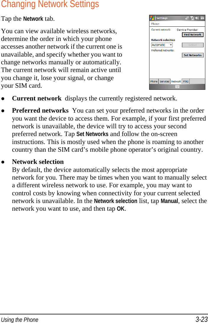  Using the Phone 3-23 Changing Network Settings Tap the Network tab. You can view available wireless networks, determine the order in which your phone accesses another network if the current one is unavailable, and specify whether you want to change networks manually or automatically. The current network will remain active until you change it, lose your signal, or change your SIM card.    Current network  displays the currently registered network.  Preferred networks  You can set your preferred networks in the order you want the device to access them. For example, if your first preferred network is unavailable, the device will try to access your second preferred network. Tap Set Networks and follow the on-screen instructions. This is mostly used when the phone is roaming to another country than the SIM card’s mobile phone operator’s original country.  Network selection By default, the device automatically selects the most appropriate network for you. There may be times when you want to manually select a different wireless network to use. For example, you may want to control costs by knowing when connectivity for your current selected network is unavailable. In the Network selection list, tap Manual, select the network you want to use, and then tap OK. 