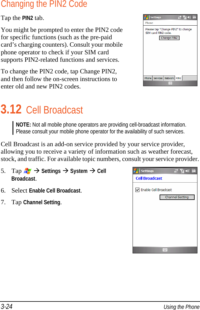 3-24  Using the Phone Changing the PIN2 Code Tap the PIN2 tab. You might be prompted to enter the PIN2 code for specific functions (such as the pre-paid card’s charging counters). Consult your mobile phone operator to check if your SIM card supports PIN2-related functions and services. To change the PIN2 code, tap Change PIN2, and then follow the on-screen instructions to enter old and new PIN2 codes. 3.12 Cell Broadcast NOTE: Not all mobile phone operators are providing cell-broadcast information. Please consult your mobile phone operator for the availability of such services.  Cell Broadcast is an add-on service provided by your service provider, allowing you to receive a variety of information such as weather forecast, stock, and traffic. For available topic numbers, consult your service provider. 5. Tap    Settings  System  Cell Broadcast. 6. Select Enable Cell Broadcast. 7. Tap Channel Setting. 
