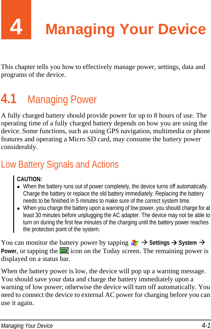  Managing Your Device 4-1 4  Managing Your Device This chapter tells you how to effectively manage power, settings, data and programs of the device. 4.1 Managing Power A fully charged battery should provide power for up to 8 hours of use. The operating time of a fully charged battery depends on how you are using the device. Some functions, such as using GPS navigation, multimedia or phone features and operating a Micro SD card, may consume the battery power considerably. Low Battery Signals and Actions CAUTION:   When the battery runs out of power completely, the device turns off automatically. Charge the battery or replace the old battery immediately. Replacing the battery needs to be finished in 5 minutes to make sure of the correct system time.  When you charge the battery upon a warning of low power, you should charge for at least 30 minutes before unplugging the AC adapter. The device may not be able to turn on during the first few minutes of the charging until the battery power reaches the protection point of the system.   You can monitor the battery power by tapping    Settings  System  Power, or tapping the   icon on the Today screen. The remaining power is displayed on a status bar. When the battery power is low, the device will pop up a warning message. You should save your data and charge the battery immediately upon a warning of low power; otherwise the device will turn off automatically. You need to connect the device to external AC power for charging before you can use it again. 