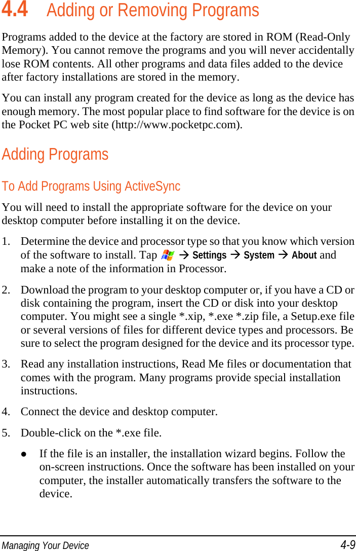  Managing Your Device 4-9 4.4 Adding or Removing Programs Programs added to the device at the factory are stored in ROM (Read-Only Memory). You cannot remove the programs and you will never accidentally lose ROM contents. All other programs and data files added to the device after factory installations are stored in the memory. You can install any program created for the device as long as the device has enough memory. The most popular place to find software for the device is on the Pocket PC web site (http://www.pocketpc.com). Adding Programs To Add Programs Using ActiveSync You will need to install the appropriate software for the device on your desktop computer before installing it on the device. 1. Determine the device and processor type so that you know which version of the software to install. Tap    Settings  System  About and make a note of the information in Processor. 2. Download the program to your desktop computer or, if you have a CD or disk containing the program, insert the CD or disk into your desktop computer. You might see a single *.xip, *.exe *.zip file, a Setup.exe file or several versions of files for different device types and processors. Be sure to select the program designed for the device and its processor type. 3. Read any installation instructions, Read Me files or documentation that comes with the program. Many programs provide special installation instructions. 4. Connect the device and desktop computer. 5. Double-click on the *.exe file.  If the file is an installer, the installation wizard begins. Follow the on-screen instructions. Once the software has been installed on your computer, the installer automatically transfers the software to the device. 